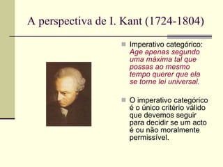 A perspectiva de I. Kant (1724-1804)  Imperativo categórico:  Age apenas segundo uma máxima tal que possas ao mesmo tempo querer que ela se torne lei universal. O imperativo categórico é o único critério válido que devemos seguir para decidir se um acto é ou não moralmente permissível.  