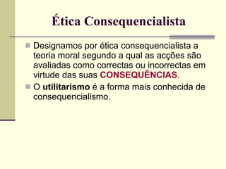 Ética Consequencialista Designamos por ética consequencialista a teoria moral segundo a qual as acções são avaliadas como correctas ou incorrectas em virtude das suas  CONSEQUÊNCIAS . O  utilitarismo  é a forma mais conhecida de consequencialismo. 
