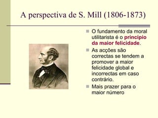 A perspectiva de S. Mill (1806-1873) O fundamento da moral utilitarista é o  princípio da maior felicidade . As acções são correctas se tendem a promover a maior felicidade global   e incorrectas em caso  contrário. Mais prazer para o maior número 