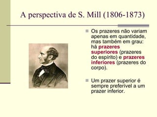 A perspectiva de S. Mill (1806-1873) Os prazeres não variam apenas em quantidade, mas também em grau: há  prazeres superiores  (prazeres do espírito) e  prazeres inferiores  (prazeres do corpo). Um prazer superior é sempre preferível a um prazer inferior. 