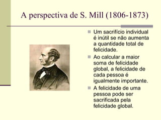 A perspectiva de S. Mill (1806-1873) Um sacrifício individual é inútil se não aumenta a quantidade total de felicidade.  Ao calcular a maior soma de felicidade global, a felicidade de cada pessoa é igualmente importante. A felicidade de uma pessoa pode ser sacrificada pela felicidade global. 