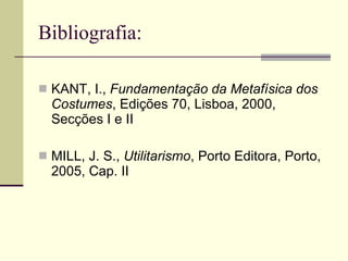Bibliografia: KANT, I.,  Fundamentação da Metafísica dos Costumes , Edições 70, Lisboa, 2000, Secções I e II MILL, J. S.,  Utilitarismo , Porto Editora, Porto, 2005, Cap. II 