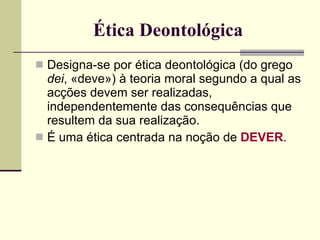 Ética Deontológica Designa-se por ética deontológica (do grego  dei , «deve») à teoria moral segundo a qual as acções devem ser realizadas, independentemente das consequências que resultem da sua realização. É uma ética centrada na noção de  DEVER . 
