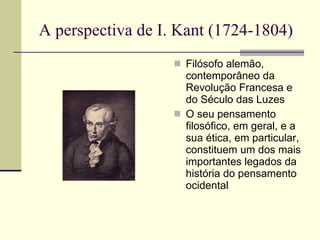 A perspectiva de I. Kant (1724-1804)  Filósofo alemão, contemporâneo da Revolução Francesa e do Século das Luzes O seu pensamento filosófico, em geral, e a sua ética, em particular, constituem um dos mais importantes legados da história do pensamento ocidental 