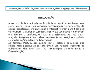 Tecnologias da Informação e  da Comunicação nos Agregados DomésticosINTRODUÇÃOA entrada da humanidade na Era da Informação é um facto, mas ainda apenas para uma pequena percentagem da população. As novas tecnologias, em particular a Internet, vieram para ficar e já começaram a alterar o comportamento da sociedade – como um dia fizeram o telefone, o rádio e a televisão. Há 100 anos, ninguém imaginava que o desenvolvimento tecnológico nos daria a alcunha de Sociedade da Informação. As famílias Portuguesas assim como restante população dos países mais desenvolvidos apresentam um numero crescente de utilizadores das chamadas TIC (Tecnologias de Informação e Comunicação).