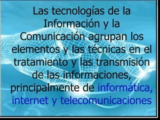 Las tecnologías de la Información y la Comunicación agrupan los elementos y las técnicas en el tratamiento y las transmisión de las informaciones, principalmente de informática, internet y telecomunicaciones