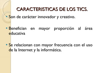 CARACTERISTICAS DE LOS TICS. Son de carácter innovador y creativo.  Benefician en mayor proporción al área educativa  Se relacionan con mayor frecuencia con el uso de la Internet y la informática. 