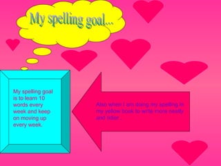 My spelling goal... My spelling goal is to learn 10 words every week and keep on moving up every week. Also when I am doing my spelling in my yellow book to write more neatly  and tidier . 
