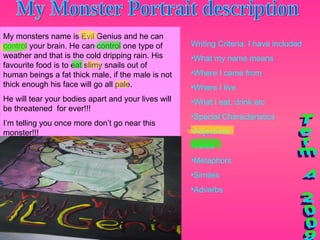 My Monster Portrait description Writing Criteria: I have included What my name means Where I came from Where I live What I eat, drink etc Special Characteristics Adjectives Verbs Metaphors Similes Adverbs Term 4 2009 My monsters name is Evil Genius and he can control your brain. He can control one type of weather and that is the cold dripping rain. His favourite food is to eat slimy snails out of human beings a fat thick male, if the male is not thick enough his face will go all pale.  He will tear your bodies apart and your lives will be threatened  for ever!!!  I’m telling you once more don’t go near this monster!!! 