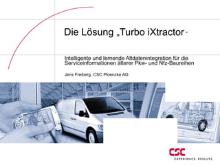 Die Lösung „Turbo iXtractor  „ Intelligente und lernende Altdatenintegration für die Serviceinformationen älterer Pkw- und Nfz-Baureihen Jens Freiberg, CSC Ploenzke AG 