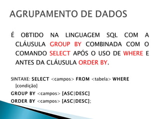 É OBTIDO NA LINGUAGEM SQL COM A CLÁUSULA  GROUP BY  COMBINADA COM O COMANDO  SELECT  APÓS O USO DE  WHERE  E   ANTES DA CLÁUSULA  ORDER BY .  SINTAXE:  SELECT  <campos>  FROM  <tabela>  WHERE  [condição]  GROUP BY  <campos>  [ASC|DESC] ORDER BY  <campos>  [ASC|DESC] ; 