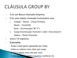 Crie um Banco chamado Empresa Crie uma tabela chamada Funcionário com Código – Inteiro – Chave Primária Nome – Texto(40)  Sexo – Enumeração (‘M’,’F’) Cargo Enumeração (‘Gerente’,’Lider’,’Funcionario’) Salário – Ponto Flutuante Insira 10 registros Consulta Exiba o total gasto agrupado por cargo Exiba os salários mais altos por cargo Exiba o salário mais alto por sexo Exiba quantos homens e quantas mulheres há  