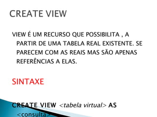 VIEW É UM RECURSO QUE POSSIBILITA , A PARTIR DE UMA TABELA REAL EXISTENTE. SE PARECEM COM AS REAIS MAS SÃO APENAS REFERÊNCIAS A ELAS. SINTAXE CREATE VIEW   <tabela virtual>  AS  <consulta> 