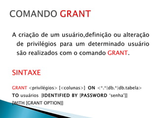 A criação de um usuário,definição ou alteração de privilégios para um determinado usuário são realizados com o comando  GRANT . SINTAXE GRANT  <privilégios> [<colunas>]  ON  <*.*|db.*|db.tabela>  TO  usuários  [ IDENTIFIED BY  [ PASSWORD  ‘senha’]]  [WITH [GRANT OPTION]] 