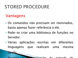 Vantagens Os comandos não precisam ser reenviados, basta apenas fazer referência a ele. Pode-se criar uma biblioteca de funções no Servidor. Várias aplicações escritas em diferentes linguagens que realizam uma mesma tarefa . Permite a padronização da entrada de dados 