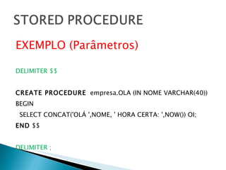 EXEMPLO (Parâmetros) DELIMITER $$ CREATE PROCEDURE   empresa.OLA (IN NOME VARCHAR(40)) BEGIN SELECT CONCAT('OLÁ ',NOME, ' HORA CERTA: ',NOW()) OI; END  $$ DELIMITER ; 