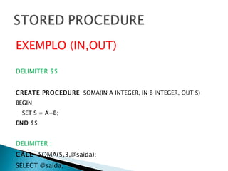 EXEMPLO (IN,OUT) DELIMITER $$ CREATE PROCEDURE   SOMA(IN A INTEGER, IN B INTEGER, OUT S) BEGIN SET S = A+B; END  $$ DELIMITER ; CALL  SOMA(5,3,@saida); SELECT @saida; 