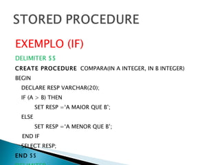 EXEMPLO (IF) DELIMITER $$ CREATE PROCEDURE   COMPARA(IN A INTEGER, IN B INTEGER) BEGIN DECLARE RESP VARCHAR(20); IF (A > B) THEN SET RESP =‘A MAIOR QUE B’; ELSE SET RESP =‘A MENOR QUE B’; END IF SELECT RESP; END  $$ DELIMITER ; 