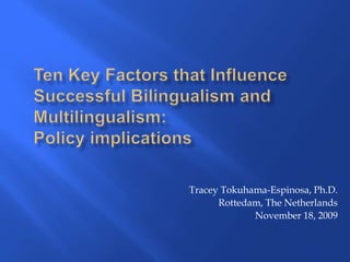 Ten Key Factors that Influence Successful Bilingualism and Multilingualism: Policy implications Tracey Tokuhama-Espinosa, Ph.D. Rottedam, The Netherlands November 18, 2009 
