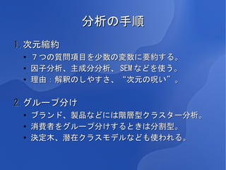 分析の手順
1.次元縮約
 ●
     ７つの質問項目を少数の変数に要約する。
 ●   因子分析、主成分分析、 SEM などを使う。
 ●   理由：解釈のしやすさ、“次元の呪い”。

2.グループ分け
 ●
     ブランド、製品などには階層型クラスター分析。
 ●
     消費者をグループ分けするときは分割型。
 ●
     決定木、潜在クラスモデルなども使われる。
 
