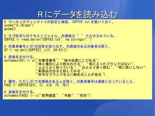 R にデータを読み込む
# ワーキングディレクトリの設定と確認。 COFFEE.txt を置いておく。
setwd("C:/R/dat")
getwd()

# タブ区切りのテキストファイル。欠損値は“ .” で入力されている。
COFFEE <- read.delim("COFFEE.txt", na.strings=".")

# 対象者番号と Q7 の回答を取り出す。欠損値のある対象者は除く。
Q7 <- na.omit(COFFEE[, c(1, 34:41)])

# 変数名を付ける。
colnames(Q7) <- c(" 対象者番号 ", " 味や品質にこだわる ",
                  " 時と場合により飲みわける ", " 気に入ったブランドはない ",
                  " 人よりよく知っている ", " ひとより多く飲む ", " 特に気にしない ",
                  " 新製品が出ると試してみる ",
                  " 好きなブランドを人に勧めることがある ")

# 属性。ただし Q7 で欠損値のある人を除く。対象者番号は連番になっていること。
FACE <- COFFEE[Q7[, 1], c(8, 75, 76)]

# 変数名を付ける。
colnames(FACE) <- c(" 飲用頻度 ", " 年齢 ", " 性別 ")
 