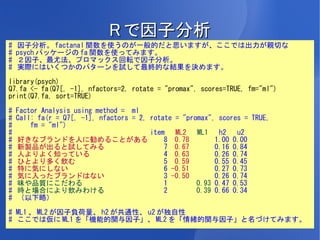 R で因子分析
#   因子分析。 factanal 関数を使うのが一般的だと思いますが、ここでは出力が親切な
#   psych パッケージの fa 関数を使ってみます。
#   ２因子、最尤法、プロマックス回転で因子分析。
#   実際にはいくつかのパターンを試して最終的な結果を決めます。

library(psych)
Q7.fa <- fa(Q7[, -1], nfactors=2, rotate = "promax", scores=TRUE, fm="ml")
print(Q7.fa, sort=TRUE)

#   Factor Analysis using method = ml
#   Call: fa(r = Q7[, -1], nfactors = 2, rotate = "promax", scores = TRUE,
#       fm = "ml")
#                                        item   ML2   ML1   h2   u2
#   好きなブランドを人に勧めることがある                       8 0.78        1.00 0.00
#   新製品が出ると試してみる                             7 0.67        0.16 0.84
#   人よりよく知っている                               4 0.63        0.26 0.74
#   ひとより多く飲む                                 5 0.59        0.55 0.45
#   特に気にしない                                  6 -0.51       0.27 0.73
#   気に入ったブランドはない                             3 -0.50       0.26 0.74
#   味や品質にこだわる                                1        0.93 0.47 0.53
#   時と場合により飲みわける                             2        0.39 0.66 0.34
#   （以下略）

# ML1 、 ML2 が因子負荷量、 h2 が共通性、 u2 が独自性
# ここでは仮に ML1 を「機能的関与因子」、 ML2 を「情緒的関与因子」と名づけてみます。
 