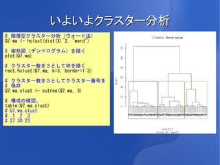 いよいよクラスター分析
# 階層型クラスター分析（ウォード法）
Q7.wa <- hclust(dist(X)^2, "ward")

# 樹形図（デンドログラム）を描く
plot(Q7.wa)

# クラスター数を３として枠を描く
rect.hclust(Q7.wa, k=3, border=1:3)

# クラスター数を３としてクラスター番号を
# 保存
Q7.wa.clust <- cutree(Q7.wa, 3)

# 構成の確認。
table(Q7.wa.clust)
# Q7.wa.clust
# 1 2 3
# 27 30 23
 
