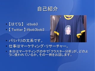 自己紹介

●   【はてな】　 id:bob3
●   【 Twitter 】 @bob3bob3

●
    バリバリの文系です。
●   仕事はマーケティング・リサーチャー。
●   本日はマーケティングの中で「クラスター分析」が、どのよ
    うに使われているか、その一例をお話します。
 