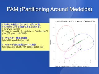 PAM (Partitioning Around Medoids)

# PAM は分割型クラスタリングの一種。
# K-means よりも頑健であるとされる。
library(cluster)
Q7.pam <- pam(X, 3, metric = "manhattan")
plot(Q7.pam, col=TRUE)

# クラスター構成の確認
table(Q7.pam$clustering)

# ウォード法の結果とクロス集計
table(Q7.wa.clust, Q7.pam$clustering)
 