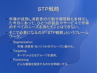 ＳＴＰ戦略
●   市場が成熟し消費者の行動や価値観も多様化し
    た今日にあって、ひとつの製品やサービスで市場
    のすべてのニーズを満たすことはできない。
●   そこで必要になるのが「ＳＴＰ戦略」というフレーム
    ワーク。
    ●
        Segmentation
        –   市場（消費者）をいくつかのグループに細分化。
    ●   Targeting
        –   ターゲットとなるグループを選択。
    ●
        Positioning
        –   どんな価値を提供するのかを明確にする。
 