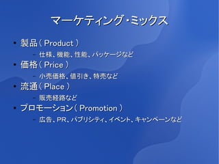マーケティング・ミックス
●   製品（ Product ）
      –   仕様、機能、性能、パッケージなど
●   価格（ Price ）
      –   小売価格、値引き、特売など
●   流通（ Place ）
      –   販売経路など
●   プロモーション（ Promotion ）
      –   広告、ＰＲ、パブリシティ、イベント、キャンペーンなど
 