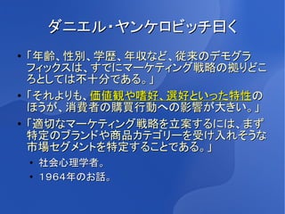 ダニエル・ヤンケロビッチ曰く
●   「年齢、性別、学歴、年収など、従来のデモグラ
    フィックスは、すでにマーケティング戦略の拠りどこ
    ろとしては不十分である。」
●   「それよりも、価値観や嗜好、選好といった特性の
    ほうが、消費者の購買行動への影響が大きい。」
●   「適切なマーケティング戦略を立案するには、まず
    特定のブランドや商品カテゴリーを受け入れそうな
    市場セグメントを特定することである。」
    ●
        社会心理学者。
    ●   １９６４年のお話。
 