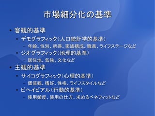 市場細分化の基準
●   客観的基準
    ●
        デモグラフィック（人口統計学的基準）
        –   年齢、性別、所得、家族構成、職業、ライフステージなど
    ●   ジオグラフィック（地理的基準）
        –   居住地、気候、文化など
●   主観的基準
    ●   サイコグラフィック（心理的基準）
        –   価値観、嗜好、性格、ライフスタイルなど
    ●
        ビヘイビアル（行動的基準）
        –   使用頻度、使用の仕方、求めるベネフィットなど
 