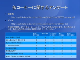 缶コーヒーに関するアンケート
●
     調査票
     ●
         http://yuhikaku-nibu.txt-nifty.com/blog/files/COFFEE-survey.pdf
●    データ
     ●
         http://yuhikaku-nibu.txt-nifty.com/blog/files/COFFEE.txt
●
     今回使う質問。Ｑ７“「缶コーヒー」について以下の考えがあります。それぞれにつ
     いて、あなたのお考えに近い番号に○をつけてください。”

                              非常に      そうである   どちらとも    そう     まったく
                              そうである            いえない     ではない   そうではない
    味や、品質にこだわる                   ５        ４      ３         ２      １
    ときと場合により、飲みわける               ５        ４       ３       ２         １
    気に入ったブランドはない                 ５        ４       ３       ２         １
    人よりよく知っている                   ５        ４       ３       ２         １
    ひとより多く飲む                     ５        ４       ３       ２         １
    特に気にしない                      ５        ４       ３       ２         １
    新製品が出ると試してみる                 ５        ４       ３       ２         １
    好きなブランドを人に勧めることがある           ５        ４       ３       ２         １
 