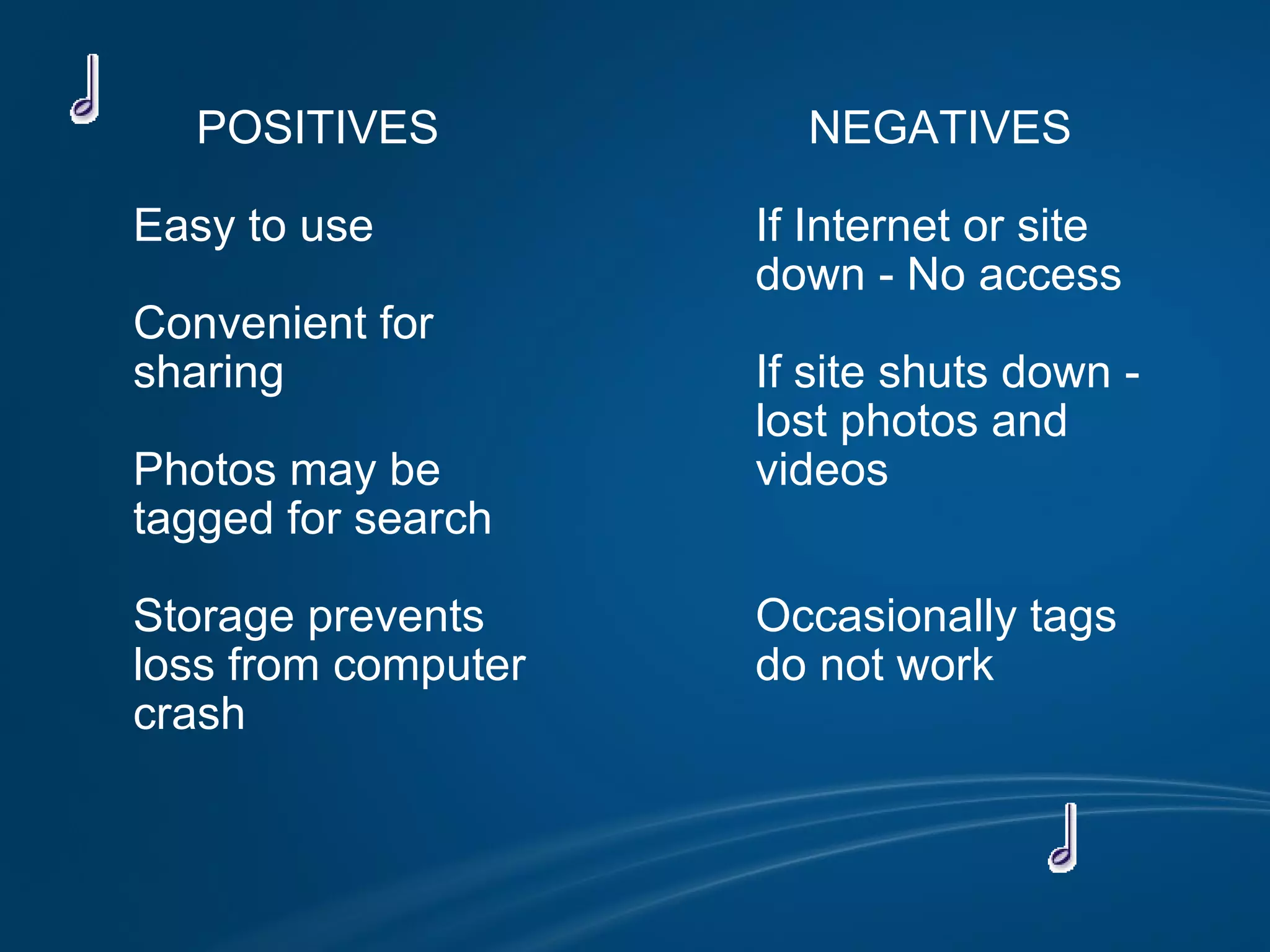 POSITIVES            Easy to use            Convenient for           sharing            Photos may be           tagged for search            Storage prevents          loss from computer          crash          NEGATIVES            If Internet or site           down - No access            If site shuts down -           lost photos and           videos                     Occasionally tags          do not work                              