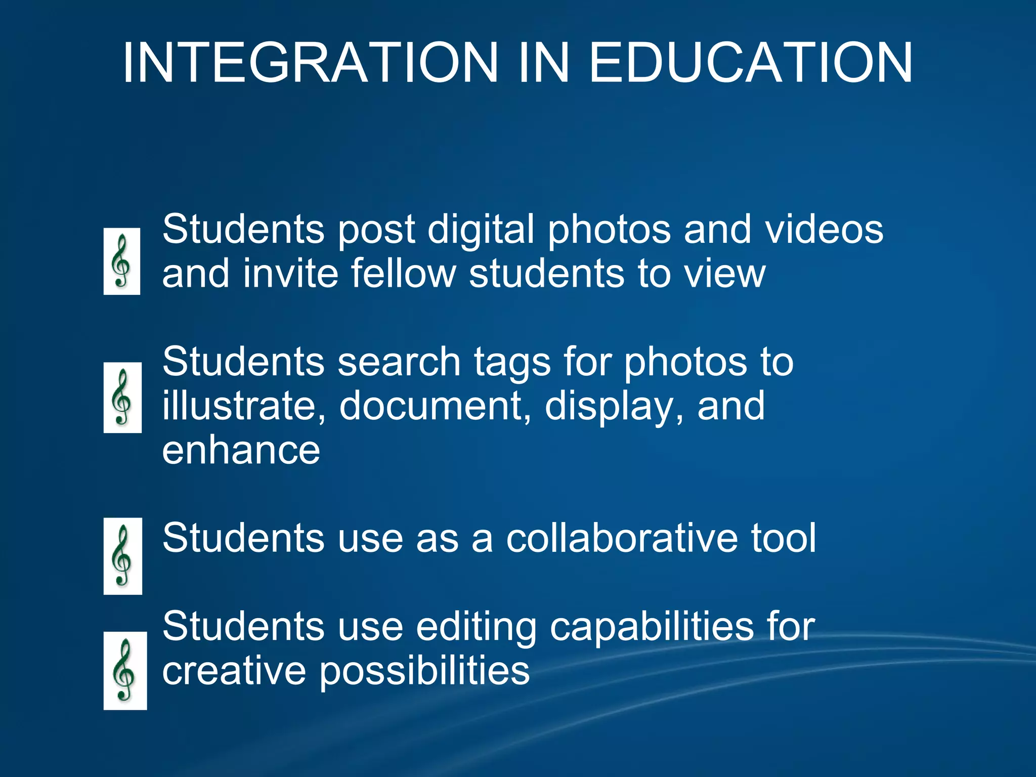 INTEGRATION IN EDUCATION                                            Students post digital photos and videos              and invite fellow students to view                            Students search tags for photos to               illustrate, document, display, and               enhance                 Students use as a collaborative tool                Students use editing capabilities for               creative possibilities                               