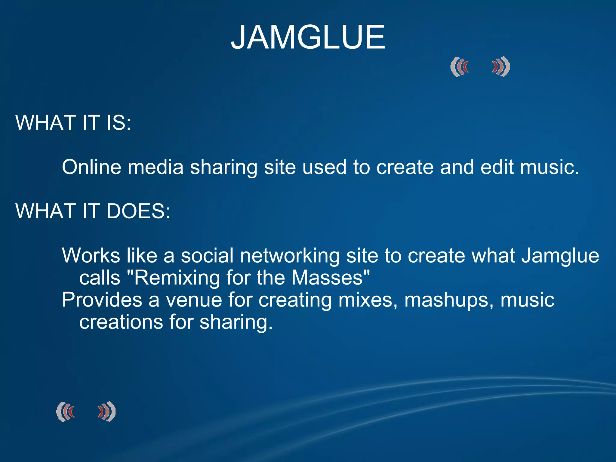 JAMGLUE WHAT IT IS:                 Online media sharing site used to create and edit music.   WHAT IT DOES:            Works like a social networking site to create what Jamglue             calls "Remixing for the Masses"          Provides a venue for creating mixes, mashups, music             creations for sharing. 