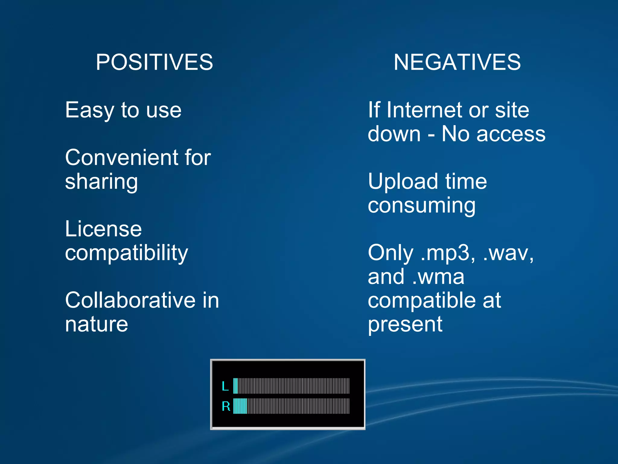 POSITIVES            Easy to use            Convenient for           sharing            License           compatibility            Collaborative in          nature          NEGATIVES            If Internet or site           down - No access            Upload time          consuming            Only .mp3, .wav,           and .wma           compatible at          present                                     