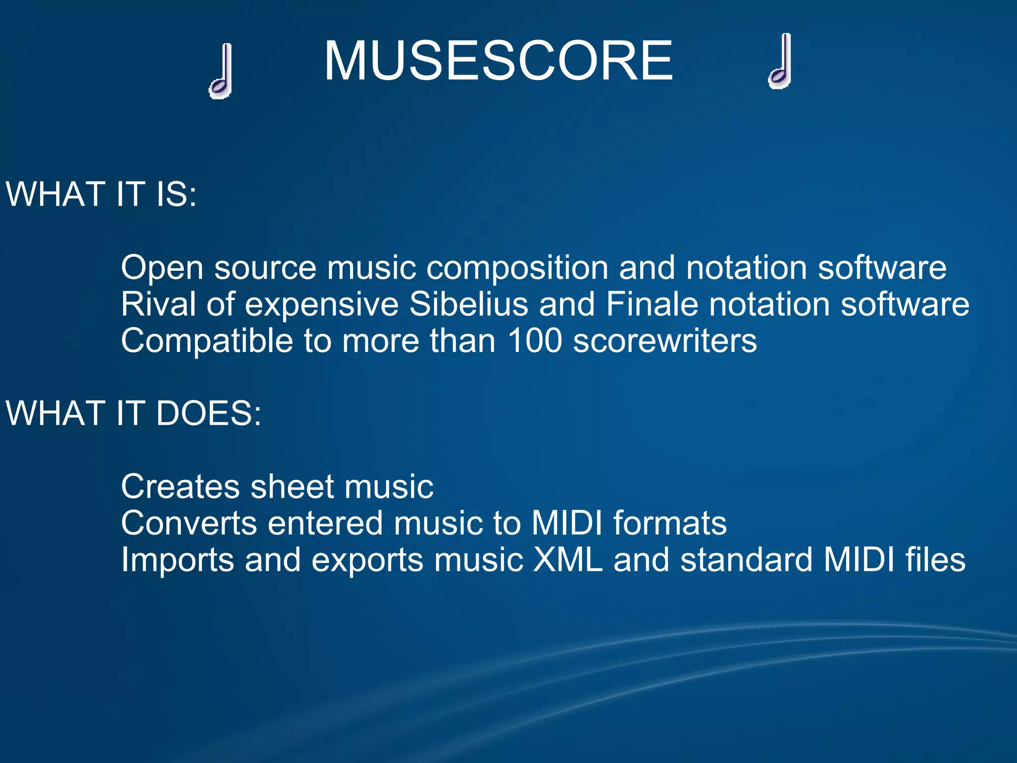 MUSESCORE       WHAT IT IS:                Open source music composition and notation software              Rival of expensive Sibelius and Finale notation software              Compatible to more than 100 scorewriters              WHAT IT DOES:                Creates sheet music               Converts entered music to MIDI formats              Imports and exports music XML and standard MIDI files 