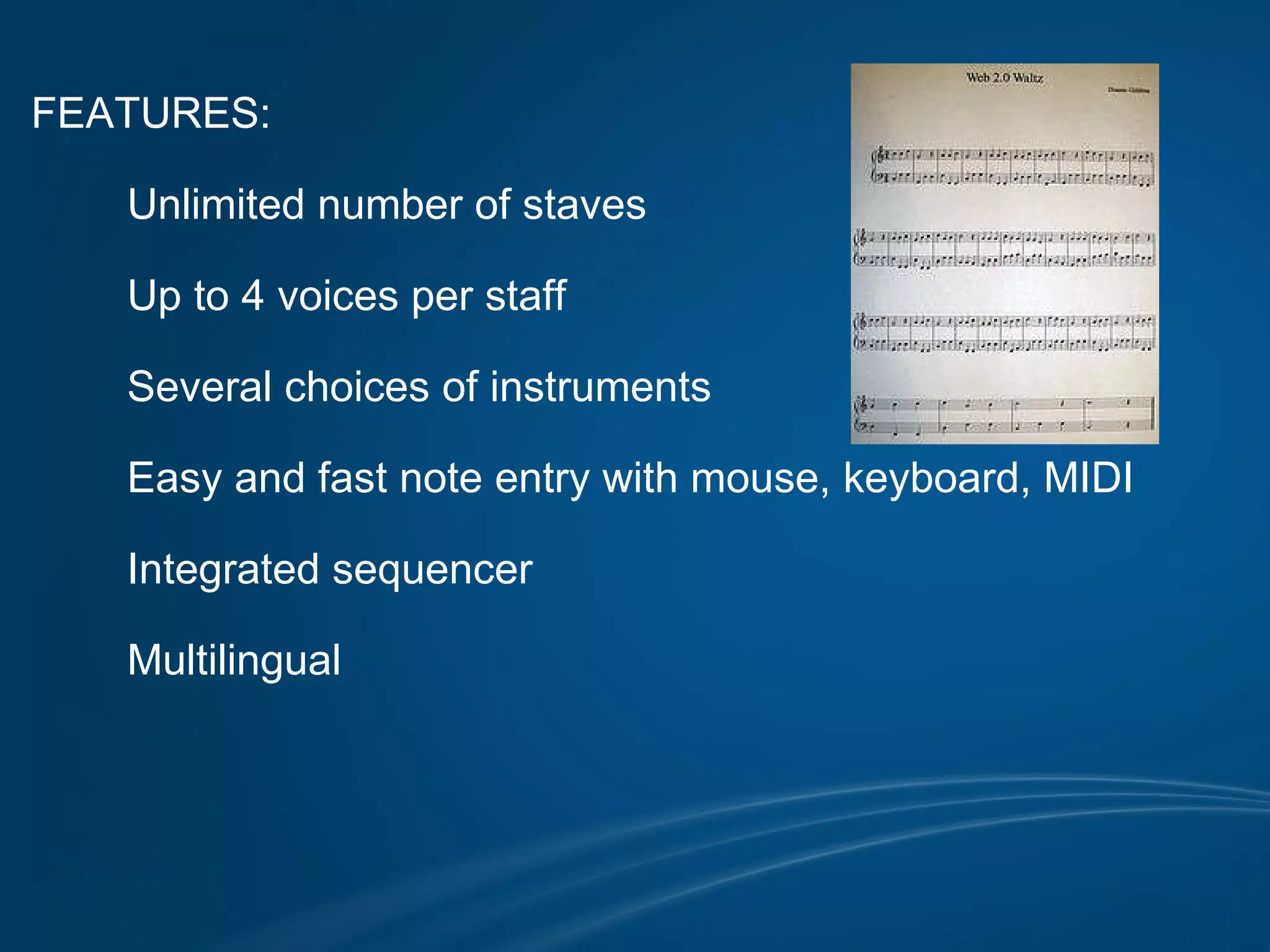 FEATURES:            Unlimited number of staves            Up to 4 voices per staff            Several choices of instruments            Easy and fast note entry with mouse, keyboard, MIDI            Integrated sequencer            Multilingual                            