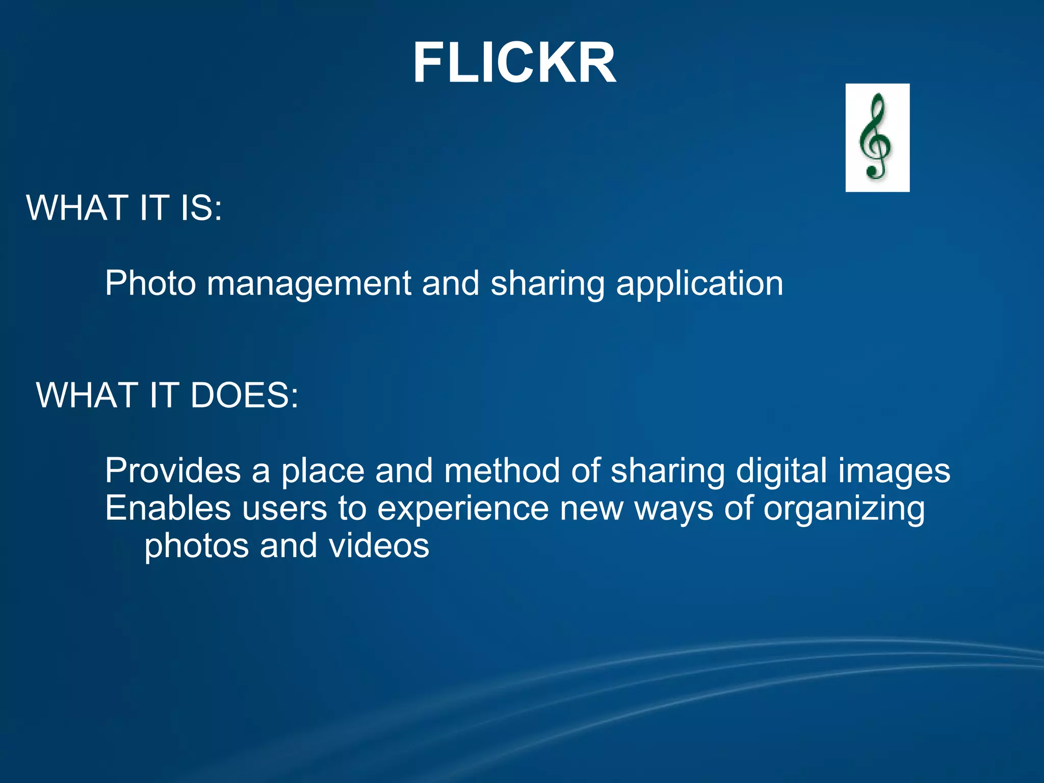 FLICKR  WHAT IT IS:            Photo management and sharing application               WHAT IT DOES:            Provides a place and method of sharing digital images          Enables users to experience new ways of organizing               photos and videos  