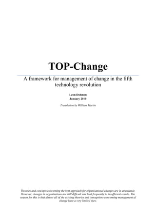 TOP-Change
  A framework for management of change in the fifth
               technology revolution
                                           Leon Dohmen
                                           January 2010

                                   Translation by William Martin




Theories and concepts concerning the best approach for organisational changes are in abundance.
 However, changes in organisations are still difficult and lead frequently to insufficient results. The
reason for this is that almost all of the existing theories and conceptions concerning management of
                                    change have a very limited view.
 