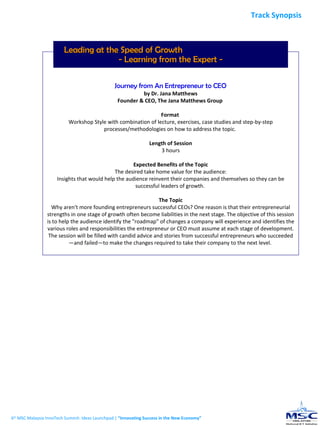 Leading at the Speed of Growth  - Learning from the Expert - Journey from An Entrepreneur to CEO by Dr. Jana Matthews Founder & CEO, The Jana Matthews Group  Format  Workshop Style with combination of lecture, exercises, case studies and step-by-step processes/methodologies on how to address the topic.  Length of Session 3 hours Expected Benefits of the Topic The desired take home value for the audience: Insights that would help the audience reinvent their companies and themselves so they can be successful leaders of growth.  The Topic Why aren't more founding entrepreneurs successful CEOs? One reason is that their entrepreneurial strengths in one stage of growth often become liabilities in the next stage. The objective of this session is to help the audience identify the "roadmap" of changes a company will experience and identifies the various roles and responsibilities the entrepreneur or CEO must assume at each stage of development. The session will be filled with candid advice and stories from successful entrepreneurs who succeeded—and failed—to make the changes required to take their company to the next level.  6 th  MSC Malaysia InnoTech Summit: Ideas Launchpad |  “Innovating Success in the New Economy” Track Synopsis 