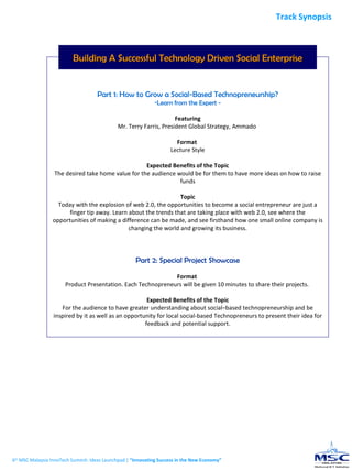 Building A Successful Technology Driven Social Enterprise Part 1: How to Grow a Social-Based Technopreneurship? Learn from the Expert - Featuring Mr. Terry Farris, President Global Strategy, Ammado   Format  Lecture Style Expected Benefits of the Topic The desired take home value for the audience would be for them to have more ideas  on how to raise funds Topic Today with the explosion of web 2.0, the opportunities to become a social entrepreneur are just a finger tip away. Learn about the trends that are taking place with web 2.0, see where the opportunities of making a difference can be made, and see firsthand how one small online company is changing the world and growing its business. Part 2: Special Project Showcase Format  Product Presentation. Each Technopreneurs will be given 10 minutes to share their projects.  Expected Benefits of the Topic For the audience to have greater understanding about social–based technopreneurship and be inspired by it as well as an opportunity for local social-based Technopreneurs to present their idea for feedback and potential support. 6 th  MSC Malaysia InnoTech Summit: Ideas Launchpad |  “Innovating Success in the New Economy” Track Synopsis 