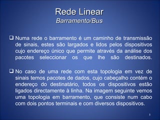 Rede Linear
                  Barramento/Bus

 Numa rede o barramento é um caminho de transmissão
  de sinais, estes são largados e lidos pelos dispositivos
  cujo endereço único que permite através da análise dos
  pacotes seleccionar os que lhe são destinados.

 No caso de uma rede com esta topologia em vez de
  sinais temos pacotes de dados, cujo cabeçalho contém o
  endereço do destinatário, todos os dispositivos estão
  ligados directamente à linha. Na imagem seguinte vemos
  uma topologia em barramento, que consiste num cabo
  com dois pontos terminais e com diversos dispositivos.
                                                        3
 