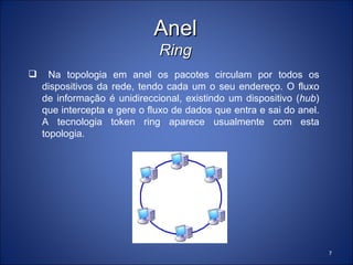 Anel
                              Ring
     Na topologia em anel os pacotes circulam por todos os
    dispositivos da rede, tendo cada um o seu endereço. O fluxo
    de informação é unidireccional, existindo um dispositivo (hub)
    que intercepta e gere o fluxo de dados que entra e sai do anel.
    A tecnologia token ring aparece usualmente com esta
    topologia.




                                                                      7
 