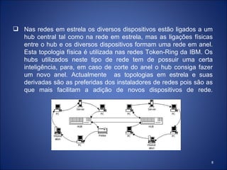  Nas redes em estrela os diversos dispositivos estão ligados a um
  hub central tal como na rede em estrela, mas as ligações físicas
  entre o hub e os diversos dispositivos formam uma rede em anel.
  Esta topologia física é utilizada nas redes Token-Ring da IBM. Os
  hubs utilizados neste tipo de rede tem de possuir uma certa
  inteligência, para, em caso de corte do anel o hub consiga fazer
  um novo anel. Actualmente as topologias em estrela e suas
  derivadas são as preferidas dos instaladores de redes pois são as
  que mais facilitam a adição de novos dispositivos de rede.




                                                                  8
 