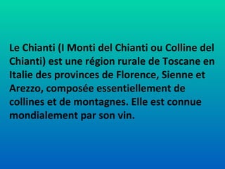 Le Chianti (I Monti del Chianti ou Colline del Chianti) est une région rurale de Toscane en Italie des provinces de Florence, Sienne et Arezzo, composée essentiellement de collines et de montagnes. Elle est connue mondialement par son vin. 