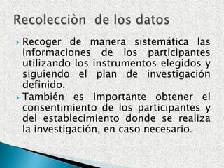 Recoger de manera sistemática las informaciones de los participantes utilizando los instrumentos elegidos y siguiendo el plan de investigación definido.También es importante obtener el consentimiento de los participantes y del establecimiento donde se realiza la investigación, en caso necesario.Recolecciòn  de los datos