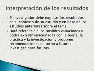 El investigador debe explicar los resultados en el contexto de su estudio y en base de los estudios anteriores sobre el tema.Hará referencia a los posibles variaciones y podrá extraer relacionadas con la teoría, la práctica y la investigación y proponer recomendaciones en torno a futuras investigaciones futuras.Interpretación de los resultados
